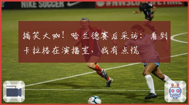 搞笑大咖！哈兰德赛后采访：看到卡拉格在演播室，我有点慌