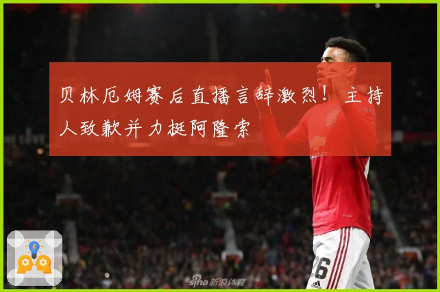 贝林厄姆赛后直播言辞激烈！主持人致歉并力挺阿隆索