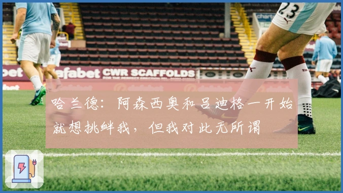 哈兰德：阿森西奥和吕迪格一开始就想挑衅我，但我对此无所谓