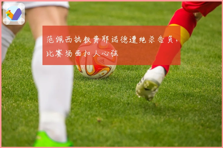 范佩西执教费耶诺德遭绝杀告负，比赛场面扣人心弦