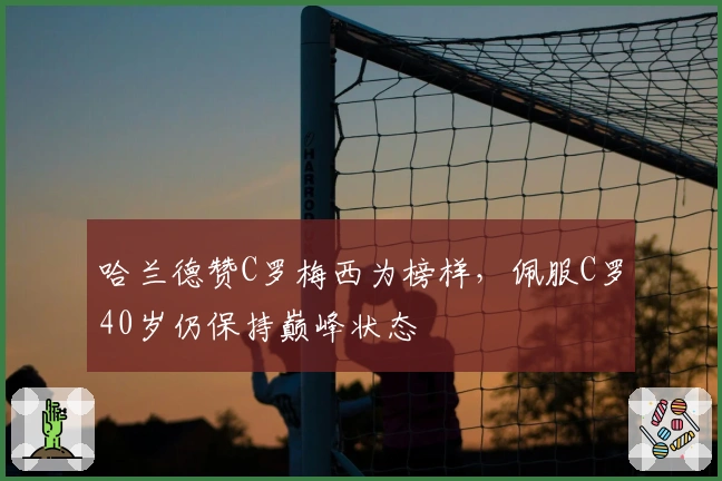 哈兰德赞C罗梅西为榜样，佩服C罗40岁仍保持巅峰状态