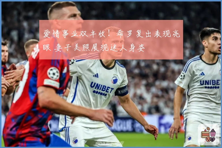 爱情事业双丰收！希罗复出表现亮眼 妻子美照展现迷人身姿