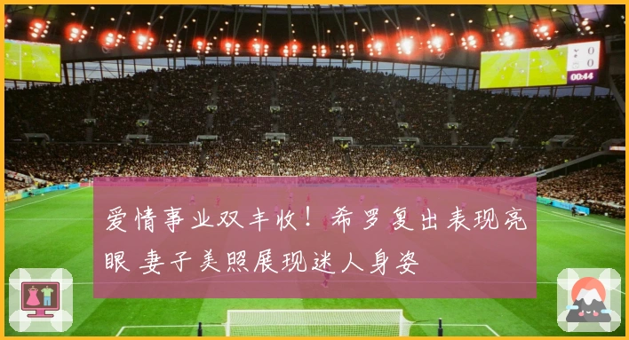 爱情事业双丰收！希罗复出表现亮眼 妻子美照展现迷人身姿