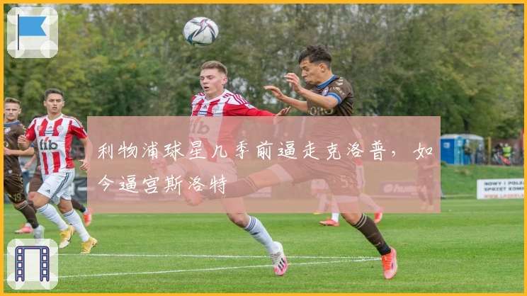 利物浦球星几季前逼走克洛普，如今逼宫斯洛特